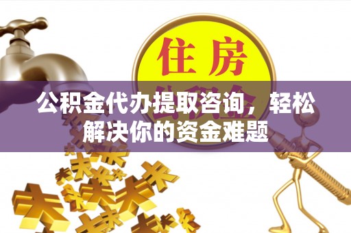 固始公积金代办提取咨询，轻松解决你的资金难题