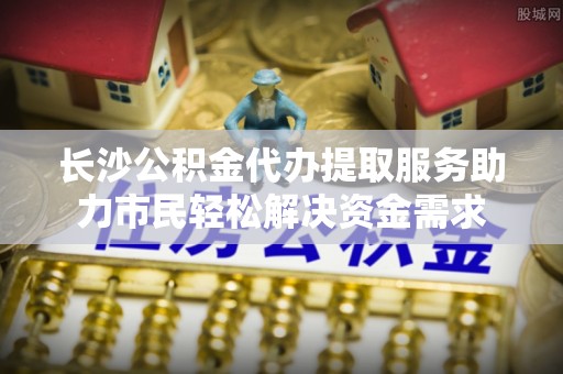 固始长沙公积金代办提取服务助力市民轻松解决资金需求