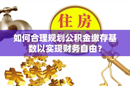 固始如何合理规划公积金缴存基数以实现财务自由？
