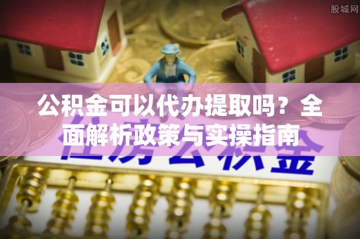 固始公积金可以代办提取吗？全面解析政策与实操指南