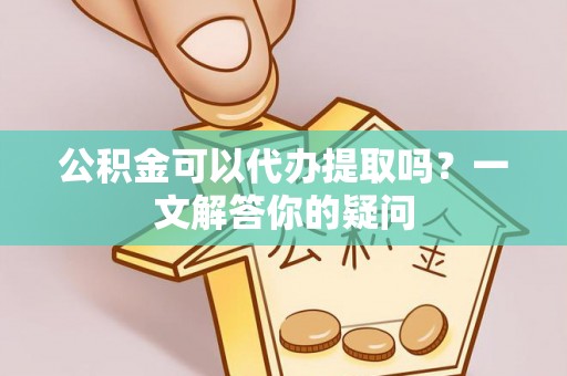 固始公积金可以代办提取吗？一文解答你的疑问