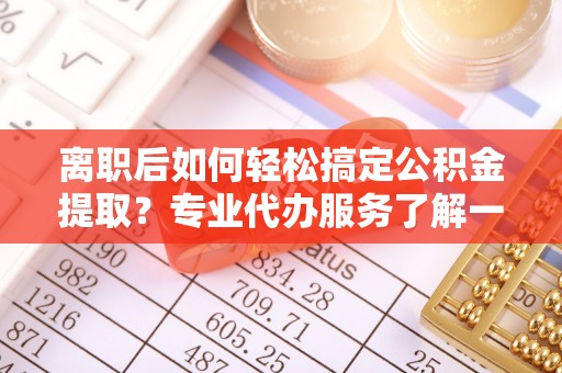 固始离职后如何轻松搞定公积金提取？专业代办服务了解一下
