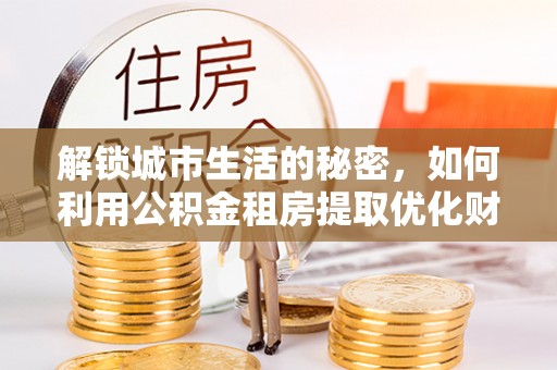 固始解锁城市生活的秘密，如何利用公积金租房提取优化财务规划