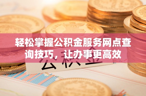 固始轻松掌握公积金服务网点查询技巧，让办事更高效