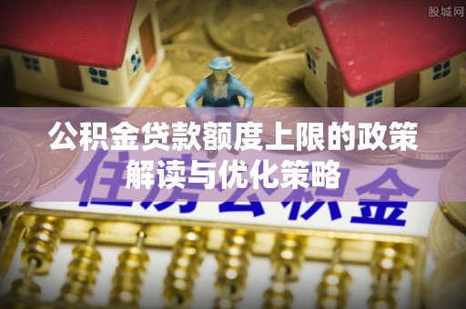 固始公积金贷款额度上限的政策解读与优化策略