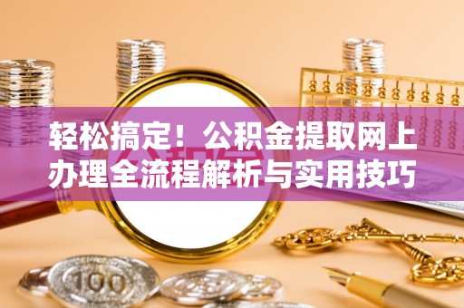 固始轻松搞定！公积金提取网上办理全流程解析与实用技巧