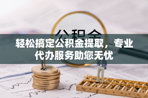 固始轻松搞定公积金提取，专业代办服务助您无忧
