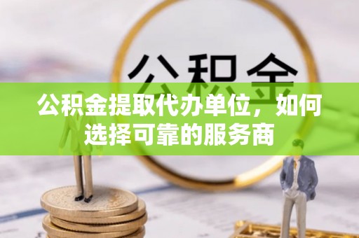 固始公积金提取代办单位，如何选择可靠的服务商