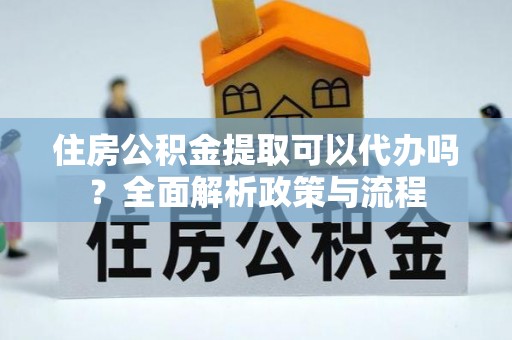 固始住房公积金提取可以代办吗？全面解析政策与流程