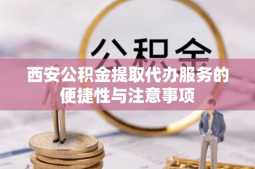固始西安公积金提取代办服务的便捷性与注意事项