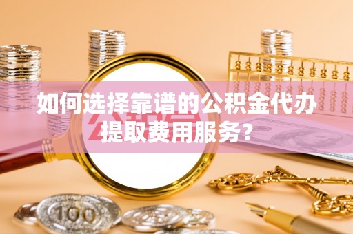 固始如何选择靠谱的公积金代办提取费用服务？