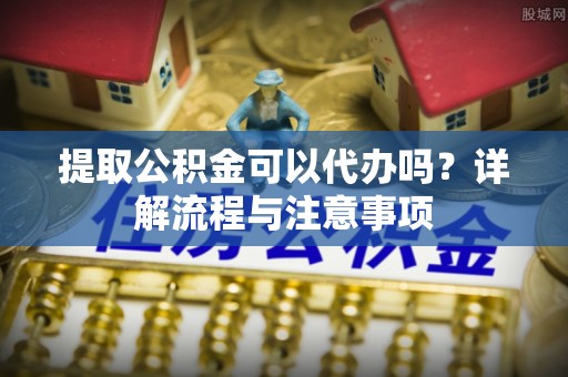 固始提取公积金可以代办吗？详解流程与注意事项