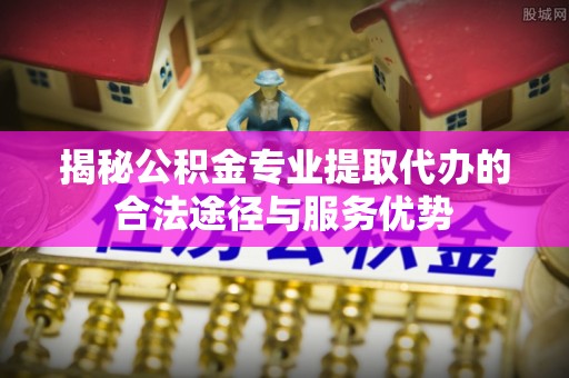 固始揭秘公积金专业提取代办的合法途径与服务优势