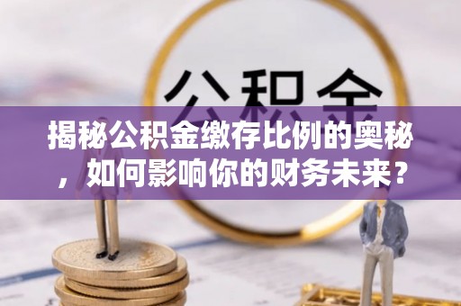 固始揭秘公积金缴存比例的奥秘，如何影响你的财务未来？
