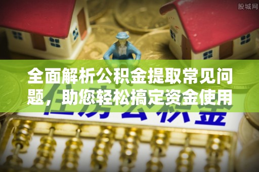 固始全面解析公积金提取常见问题，助您轻松搞定资金使用