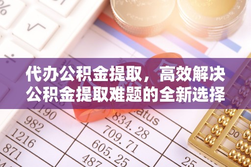 固始代办公积金提取，高效解决公积金提取难题的全新选择