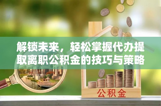 固始解锁未来，轻松掌握代办提取离职公积金的技巧与策略