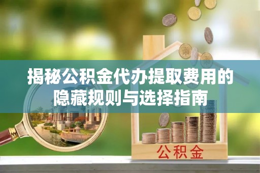 固始揭秘公积金代办提取费用的隐藏规则与选择指南