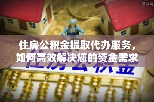 固始住房公积金提取代办服务，如何高效解决您的资金需求