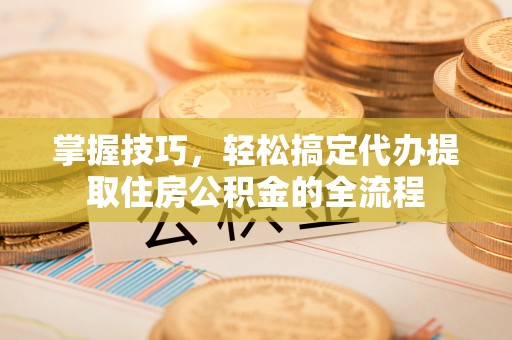 固始掌握技巧，轻松搞定代办提取住房公积金的全流程