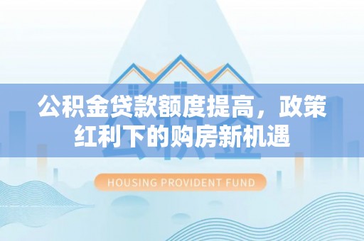 固始公积金贷款额度提高，政策红利下的购房新机遇