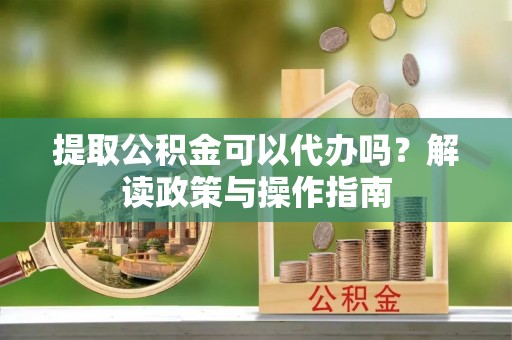 固始提取公积金可以代办吗？解读政策与操作指南