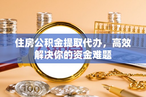 固始住房公积金提取代办，高效解决你的资金难题
