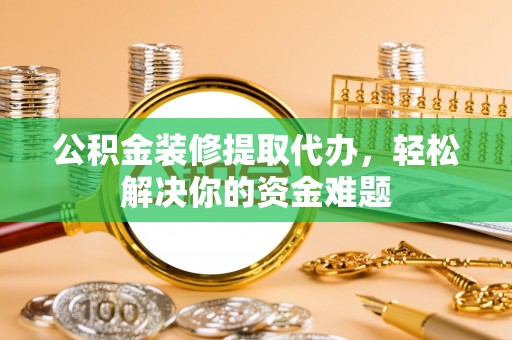 固始公积金装修提取代办，轻松解决你的资金难题