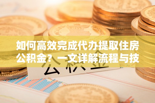 固始如何高效完成代办提取住房公积金？一文详解流程与技巧