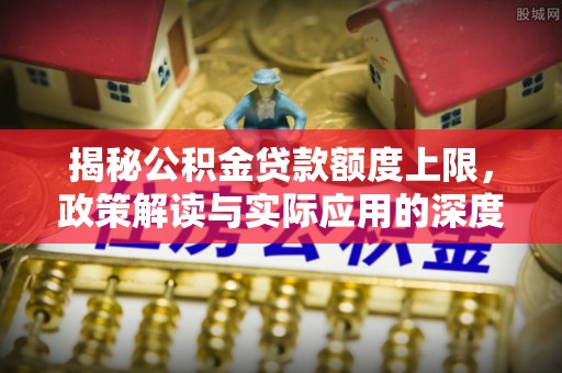 固始揭秘公积金贷款额度上限，政策解读与实际应用的深度分析