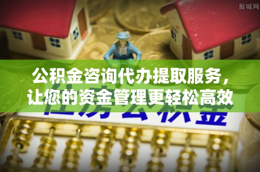 固始公积金咨询代办提取服务，让您的资金管理更轻松高效