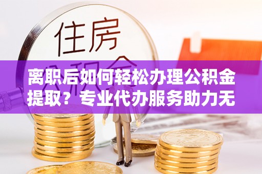 固始离职后如何轻松办理公积金提取？专业代办服务助力无忧