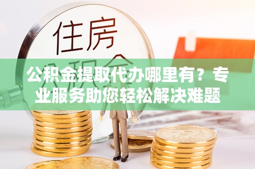 固始公积金提取代办哪里有？专业服务助您轻松解决难题