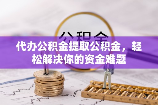 固始代办公积金提取公积金，轻松解决你的资金难题