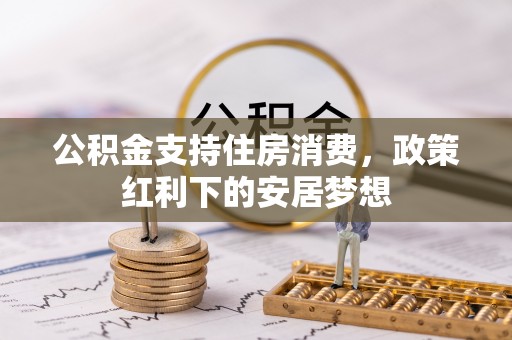 固始公积金支持住房消费，政策红利下的安居梦想