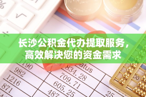 固始长沙公积金代办提取服务，高效解决您的资金需求