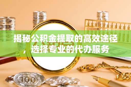 固始揭秘公积金提取的高效途径，选择专业的代办服务