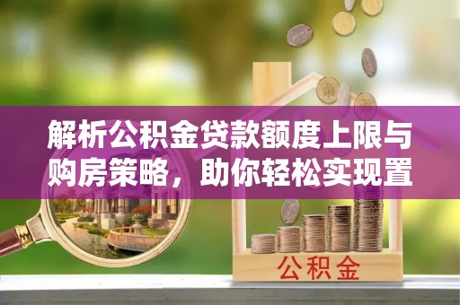 固始解析公积金贷款额度上限与购房策略，助你轻松实现置业梦想