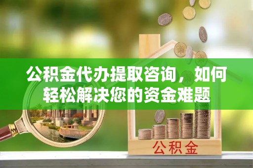 固始公积金代办提取咨询，如何轻松解决您的资金难题