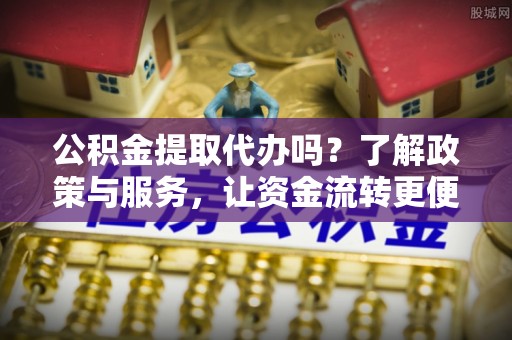 固始公积金提取代办吗？了解政策与服务，让资金流转更便捷