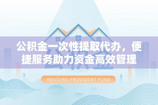 固始公积金一次性提取代办，便捷服务助力资金高效管理
