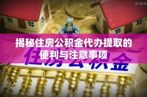 固始揭秘住房公积金代办提取的便利与注意事项