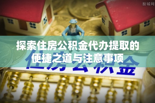 固始探索住房公积金代办提取的便捷之道与注意事项