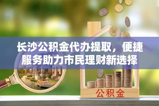 固始长沙公积金代办提取，便捷服务助力市民理财新选择