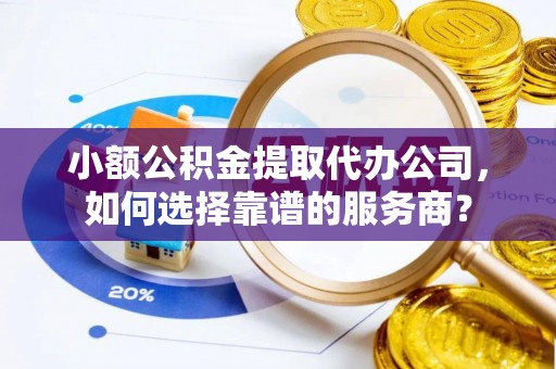 固始小额公积金提取代办公司，如何选择靠谱的服务商？