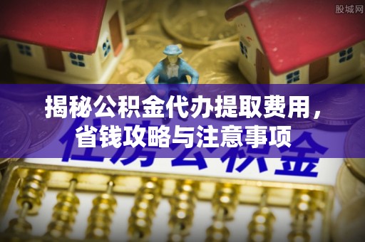 固始揭秘公积金代办提取费用，省钱攻略与注意事项