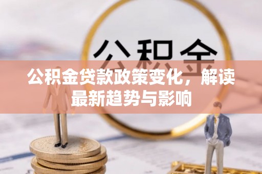 固始公积金贷款政策变化，解读最新趋势与影响