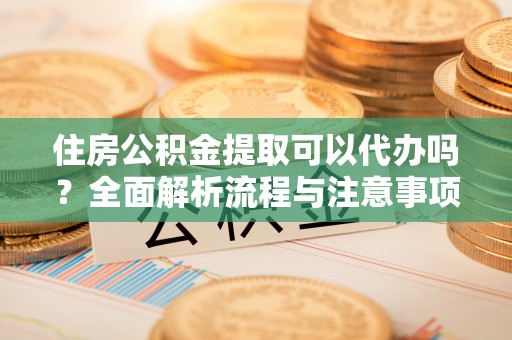 固始住房公积金提取可以代办吗？全面解析流程与注意事项