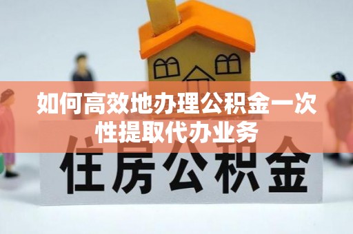 固始如何高效地办理公积金一次性提取代办业务