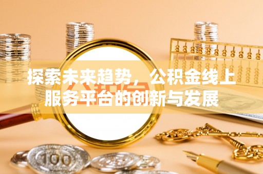 固始探索未来趋势，公积金线上服务平台的创新与发展